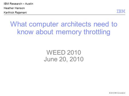© 2010 IBM Corporation What computer architects need to know about memory throttling WEED 2010 June 20, 2010 IBM Research – Austin Heather Hanson Karthick.