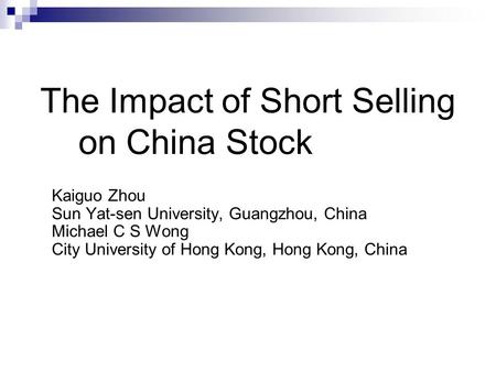 Kaiguo Zhou Sun Yat-sen University, Guangzhou, China Michael C S Wong City University of Hong Kong, Hong Kong, China The Impact of Short Selling on China.