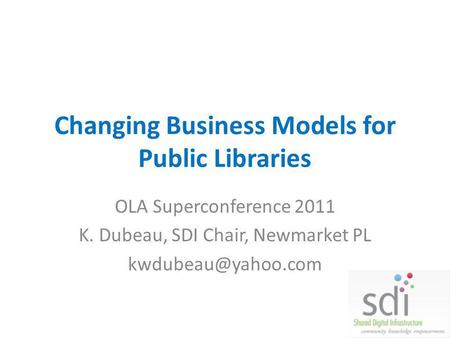 Changing Business Models for Public Libraries OLA Superconference 2011 K. Dubeau, SDI Chair, Newmarket PL