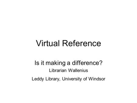 Virtual Reference Is it making a difference? Librarian Wallenius Leddy Library, University of Windsor.