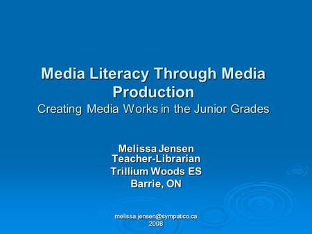 2008 Media Literacy Through Media Production Creating Media Works in the Junior Grades Melissa Jensen Teacher-Librarian Trillium.