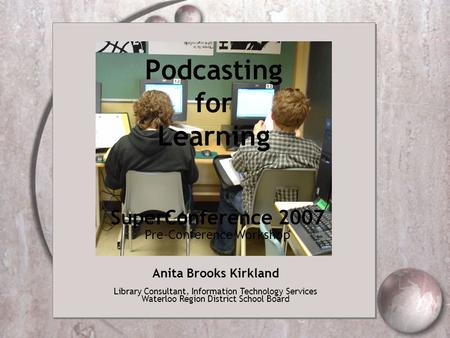 Podcasting for Learning Anita Brooks Kirkland Library Consultant, Information Technology Services Waterloo Region District School Board SuperConference.