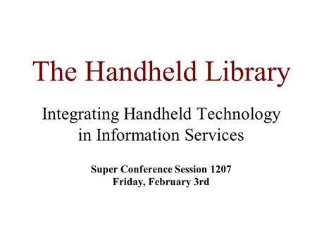 The Handheld Library Integrating Handheld Technology in Information Services Super Conference Session 1207 Friday, February 3rd.