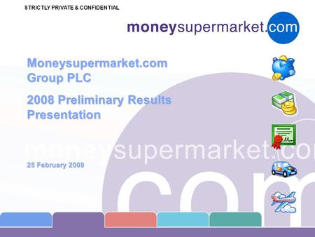 STRICTLY PRIVATE & CONFIDENTIAL Moneysupermarket.com Group PLC 2008 Preliminary Results Presentation 25 February 2009.