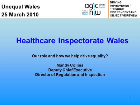 Unequal Wales 25 March 2010 DRIVING IMPROVEMENT THROUGH INDEPENDENT AND OBJECTIVE REVIEW 1 Healthcare Inspectorate Wales Our role and how we help drive.