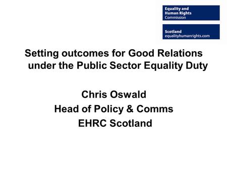 Setting outcomes for Good Relations under the Public Sector Equality Duty Chris Oswald Head of Policy & Comms EHRC Scotland.