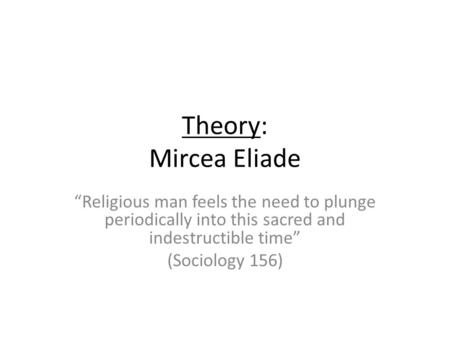 Theory: Mircea Eliade Religious man feels the need to plunge periodically into this sacred and indestructible time (Sociology 156)