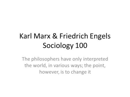 Karl Marx & Friedrich Engels Sociology 100 The philosophers have only interpreted the world, in various ways; the point, however, is to change it.