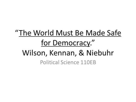 The World Must Be Made Safe for Democracy. Wilson, Kennan, & Niebuhr Political Science 110EB.