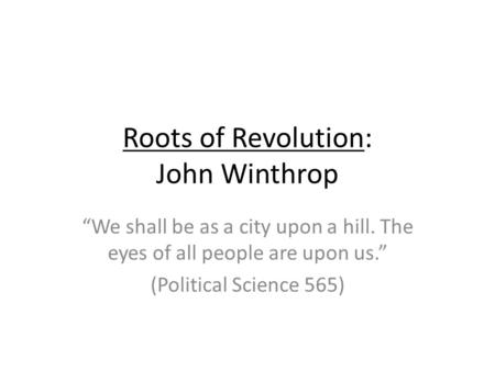 Roots of Revolution: John Winthrop We shall be as a city upon a hill. The eyes of all people are upon us. (Political Science 565)