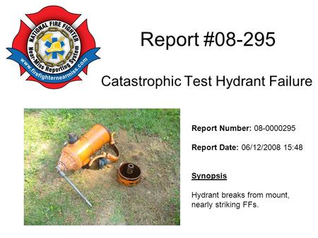 Report #08-295 Catastrophic Test Hydrant Failure Report Number: 08-0000295 Report Date: 06/12/2008 15:48 Synopsis Hydrant breaks from mount, nearly striking.