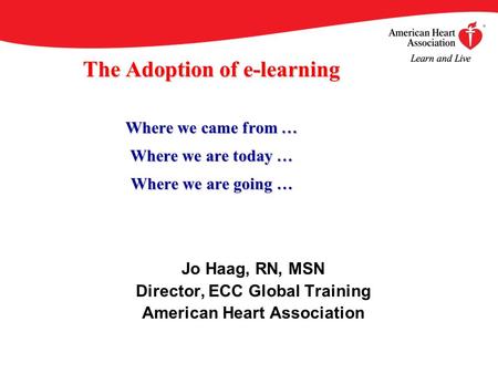 The Adoption of e-learning Where we came from … Where we are today … Where we are going … Jo Haag, RN, MSN Director, ECC Global Training American Heart.