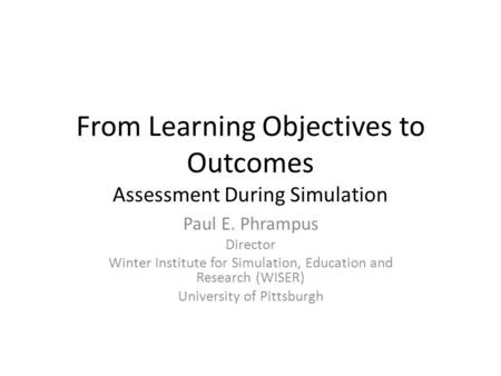 From Learning Objectives to Outcomes Assessment During Simulation Paul E. Phrampus Director Winter Institute for Simulation, Education and Research (WISER)