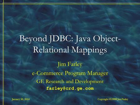 January 30, 2014 Copyright Jim Farley Beyond JDBC: Java Object- Relational Mappings Jim Farley e-Commerce Program Manager GE Research and Development