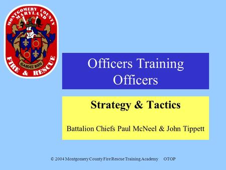 © 2004 Montgomery County Fire Rescue Training AcademyOTOP Officers Training Officers Strategy & Tactics Battalion Chiefs Paul McNeel & John Tippett.