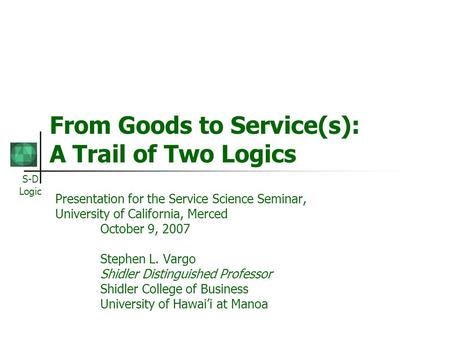 S-D Logic From Goods to Service(s): A Trail of Two Logics Presentation for the Service Science Seminar, University of California, Merced October 9, 2007.