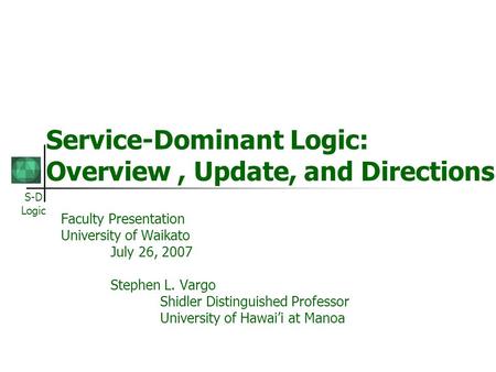 S-D Logic Service-Dominant Logic: Overview, Update, and Directions Faculty Presentation University of Waikato July 26, 2007 Stephen L. Vargo Shidler Distinguished.