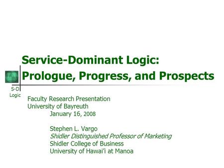 S-D Logic Service-Dominant Logic: Prologue, Progress, and Prospects Faculty Research Presentation University of Bayreuth January 16, 2008 Stephen L. Vargo.