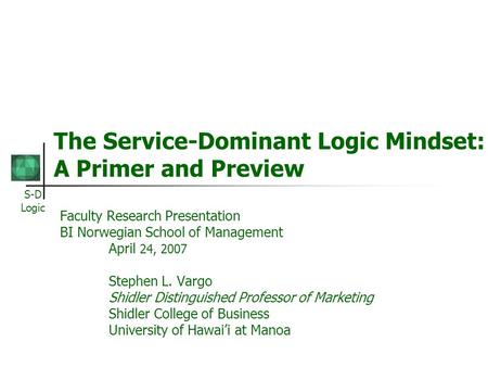 S-D Logic The Service-Dominant Logic Mindset: A Primer and Preview Faculty Research Presentation BI Norwegian School of Management April 24, 2007 Stephen.