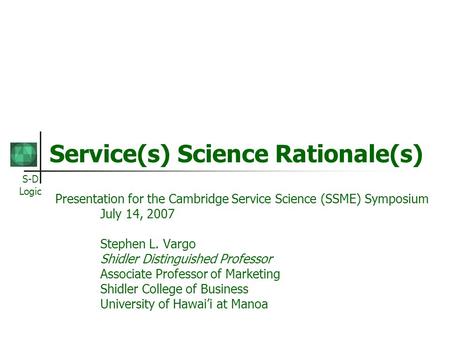 S-D Logic Service(s) Science Rationale(s) Presentation for the Cambridge Service Science (SSME) Symposium July 14, 2007 Stephen L. Vargo Shidler Distinguished.