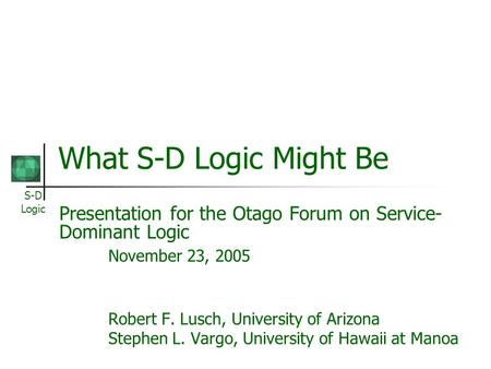 S-D Logic What S-D Logic Might Be Presentation for the Otago Forum on Service- Dominant Logic November 23, 2005 Robert F. Lusch, University of Arizona.