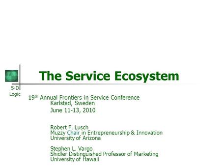 S-D Logic The Service Ecosystem 19 th Annual Frontiers in Service Conference Karlstad, Sweden June 11-13, 2010 Robert F. Lusch Muzzy Chair in Entrepreneurship.
