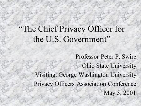 The Chief Privacy Officer for the U.S. Government Professor Peter P. Swire Ohio State University Visiting, George Washington University Privacy Officers.