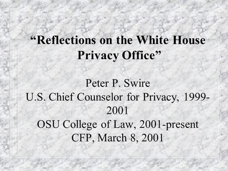 Reflections on the White House Privacy Office Peter P. Swire U.S. Chief Counselor for Privacy, 1999- 2001 OSU College of Law, 2001-present CFP, March 8,