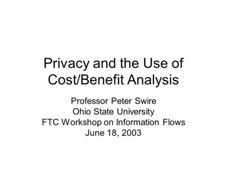 Privacy and the Use of Cost/Benefit Analysis Professor Peter Swire Ohio State University FTC Workshop on Information Flows June 18, 2003.