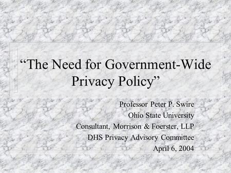 The Need for Government-Wide Privacy Policy Professor Peter P. Swire Ohio State University Consultant, Morrison & Foerster, LLP DHS Privacy Advisory Committee.