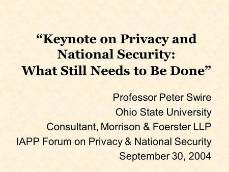 Keynote on Privacy and National Security: What Still Needs to Be Done Professor Peter Swire Ohio State University Consultant, Morrison & Foerster LLP IAPP.