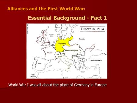 Alliances and the First World War: Essential Background - Fact 1 World War I was all about the place of Germany in Europe.