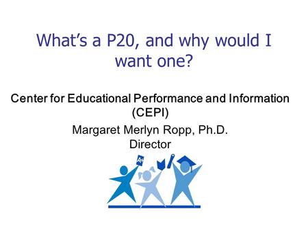 Whats a P20, and why would I want one? Center for Educational Performance and Information (CEPI) Margaret Merlyn Ropp, Ph.D. Director.