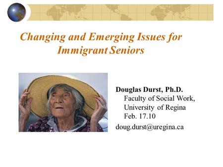 Changing and Emerging Issues for Immigrant Seniors Douglas Durst, Ph.D. Faculty of Social Work, University of Regina Feb. 17.10