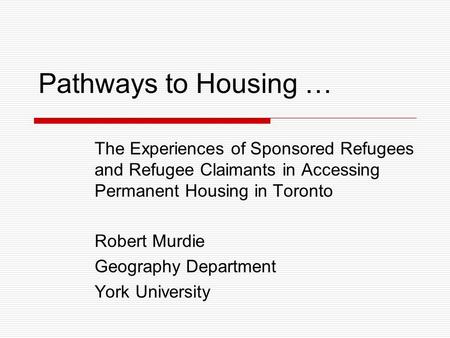 Pathways to Housing … The Experiences of Sponsored Refugees and Refugee Claimants in Accessing Permanent Housing in Toronto Robert Murdie Geography Department.