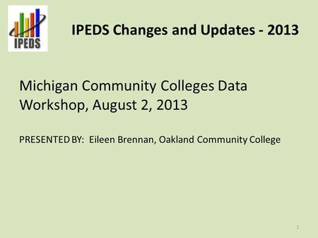 IPEDS Changes and Updates - 2013 Michigan Community Colleges Data Workshop, August 2, 2013 PRESENTED BY: Eileen Brennan, Oakland Community College 1.