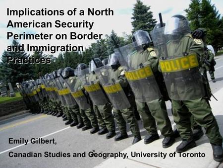 Emily Gilbert Implications of a North American Security Perimeter on Border and Immigration Practices Emily Gilbert, Canadian Studies and Geography, University.