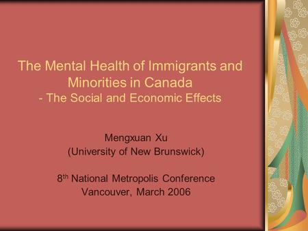 The Mental Health of Immigrants and Minorities in Canada - The Social and Economic Effects Mengxuan Xu (University of New Brunswick) 8 th National Metropolis.