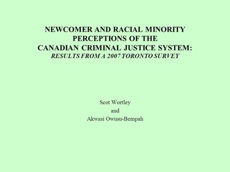 NEWCOMER AND RACIAL MINORITY PERCEPTIONS OF THE CANADIAN CRIMINAL JUSTICE SYSTEM: RESULTS FROM A 2007 TORONTO SURVEY Scot Wortley and Akwasi Owusu-Bempah.