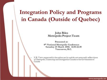 Integration Policy and Programs in Canada (Outside of Quebec) John Biles Metropolis Project Team Presented at: 8 th National Metropolis Conference Saturday.