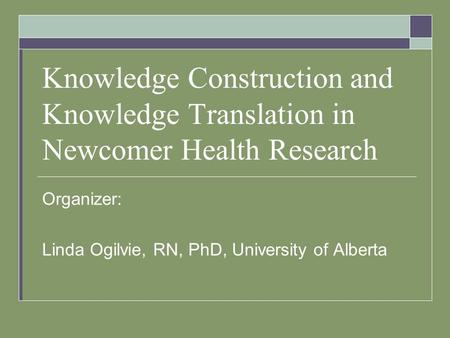 Knowledge Construction and Knowledge Translation in Newcomer Health Research Organizer: Linda Ogilvie, RN, PhD, University of Alberta.