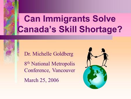 5 Can Immigrants Solve Canadas Skill Shortage? Dr. Michelle Goldberg 8 th National Metropolis Conference, Vancouver March 25, 2006.