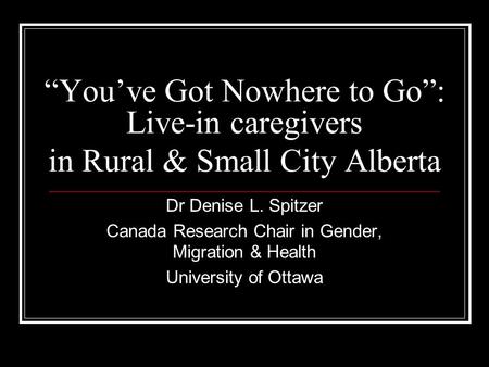 Youve Got Nowhere to Go: Live-in caregivers in Rural & Small City Alberta Dr Denise L. Spitzer Canada Research Chair in Gender, Migration & Health University.