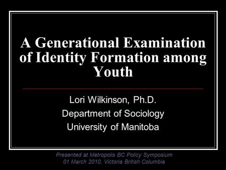 A Generational Examination of Identity Formation among Youth Lori Wilkinson, Ph.D. Department of Sociology University of Manitoba Presented at Metropolis.