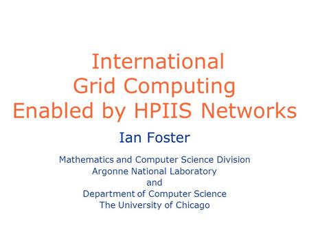 International Grid Computing Enabled by HPIIS Networks Ian Foster Mathematics and Computer Science Division Argonne National Laboratory and Department.