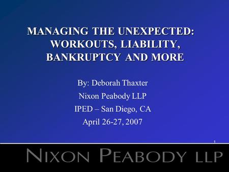 1 MANAGING THE UNEXPECTED: WORKOUTS, LIABILITY, BANKRUPTCY AND MORE By: Deborah Thaxter Nixon Peabody LLP IPED – San Diego, CA April 26-27, 2007.