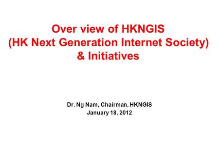 Over view of HKNGIS (HK Next Generation Internet Society) & Initiatives Dr. Ng Nam, Chairman, HKNGIS January 18, 2012.