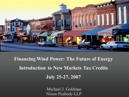 Michael J. Goldman Nixon Peabody LLP Financing Wind Power: The Future of Energy Introduction to New Markets Tax Credits July 25-27, 2007.