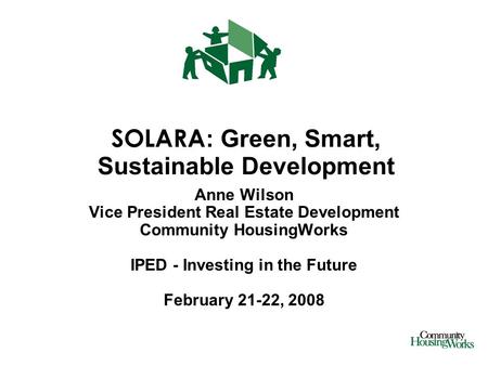 SOLARA : Green, Smart, Sustainable Development Anne Wilson Vice President Real Estate Development Community HousingWorks IPED - Investing in the Future.