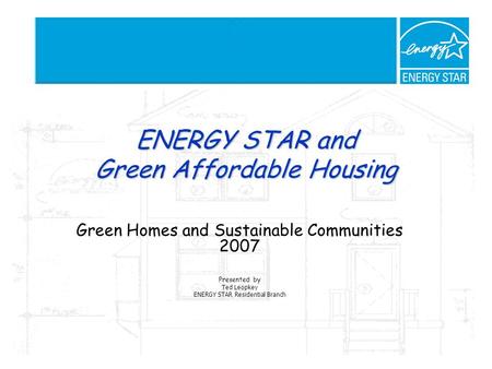 ENERGY STAR and Green Affordable Housing Green Homes and Sustainable Communities 2007 Presented by Ted Leopkey ENERGY STAR Residential Branch.